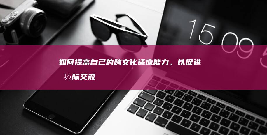 如何提高自己的跨文化适应能力，以促进国际交流和合作，增进不同文化之间的理解和尊重？